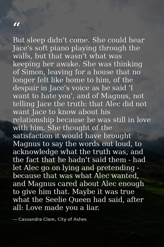 But sleep didn't come. She could hear Jace's soft piano playing through the walls, but that wasn't what was keeping her  — Cassandra Clare, City of Ashes
