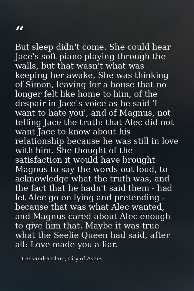 But sleep didn't come. She could hear Jace's soft piano playing through the walls, but that wasn't what was keeping her  — Cassandra Clare, City of Ashes