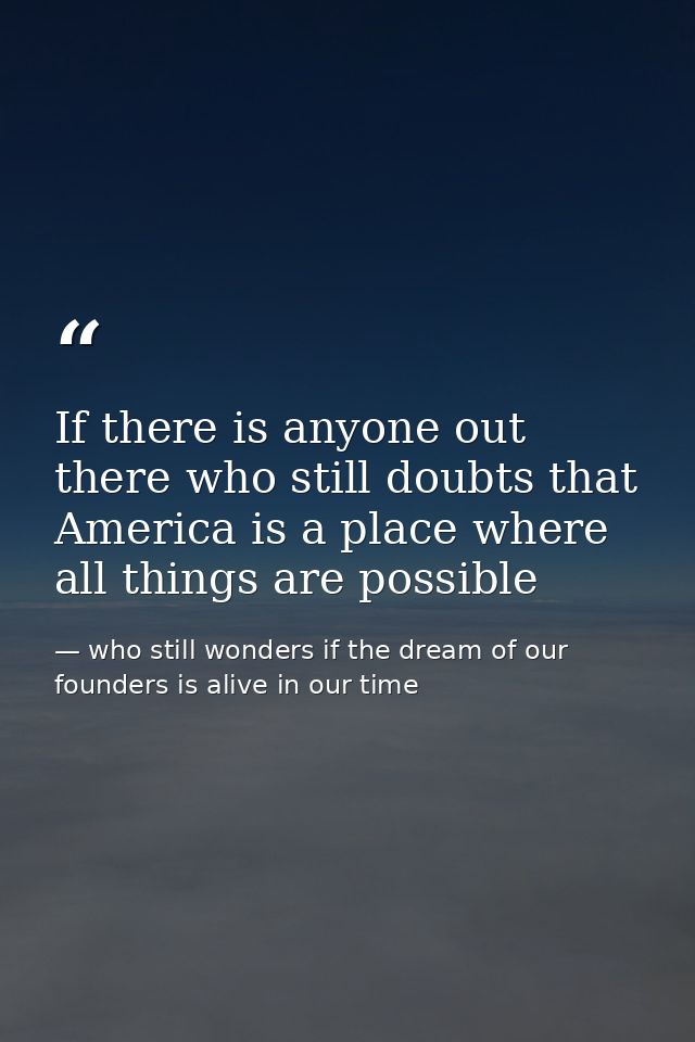 If there is anyone out there who still doubts that America is a place where all things are possible — who still wonders if the dream of our founders is alive in our time