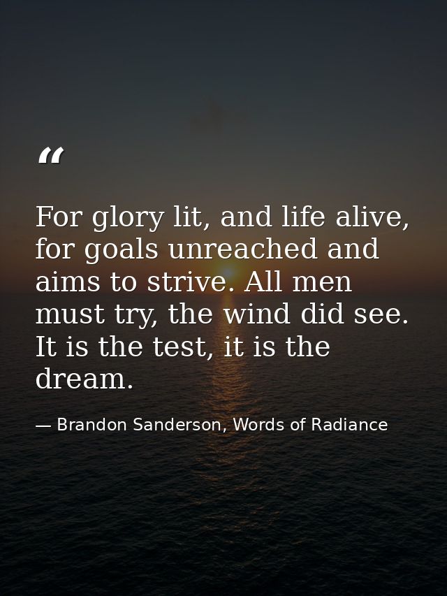 For glory lit, and life alive, for goals unreached and aims to strive. All men must try, the wind did see. It is the tes — Brandon Sanderson, Words of Radiance