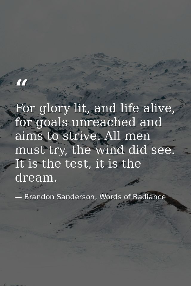 For glory lit, and life alive, for goals unreached and aims to strive. All men must try, the wind did see. It is the tes — Brandon Sanderson, Words of Radiance