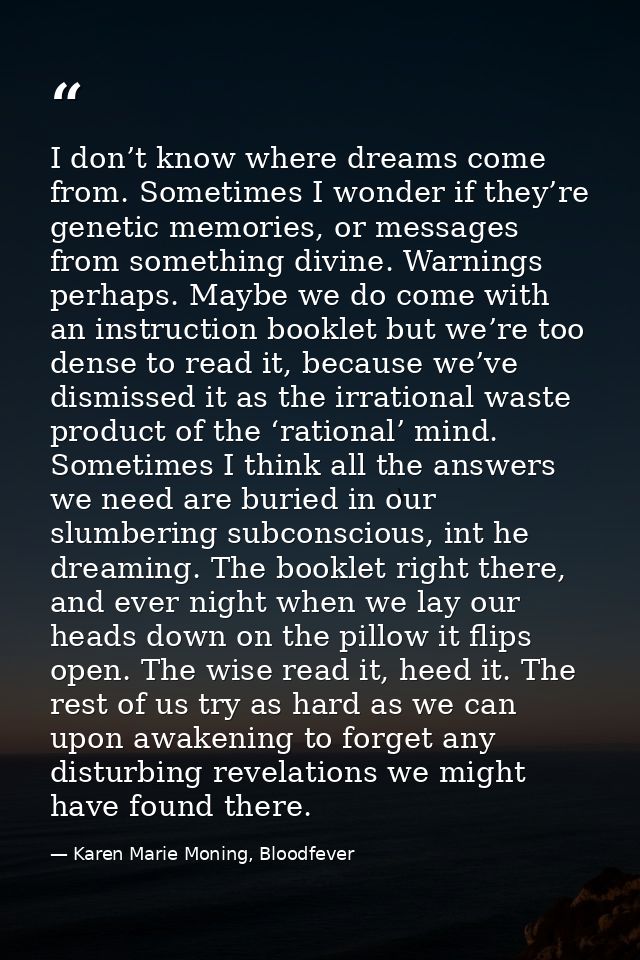 I don’t know where dreams come from. Sometimes I wonder if they’re genetic memories, or messages from something divine.  — Karen Marie Moning, Bloodfever