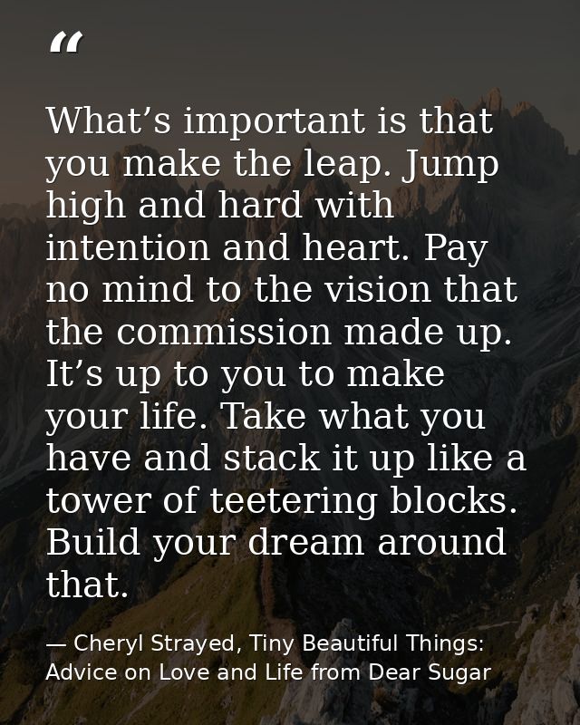 What’s important is that you make the leap. Jump high and hard with intention and heart. Pay no mind to the vision that  — Cheryl Strayed, Tiny Beautiful Things: Advice on Love and Life from Dear Sugar