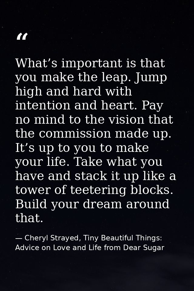 What’s important is that you make the leap. Jump high and hard with intention and heart. Pay no mind to the vision that  — Cheryl Strayed, Tiny Beautiful Things: Advice on Love and Life from Dear Sugar