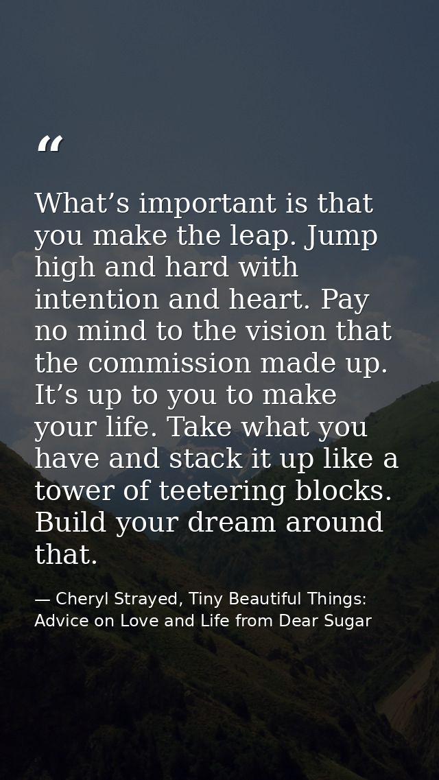 What’s important is that you make the leap. Jump high and hard with intention and heart. Pay no mind to the vision that  — Cheryl Strayed, Tiny Beautiful Things: Advice on Love and Life from Dear Sugar
