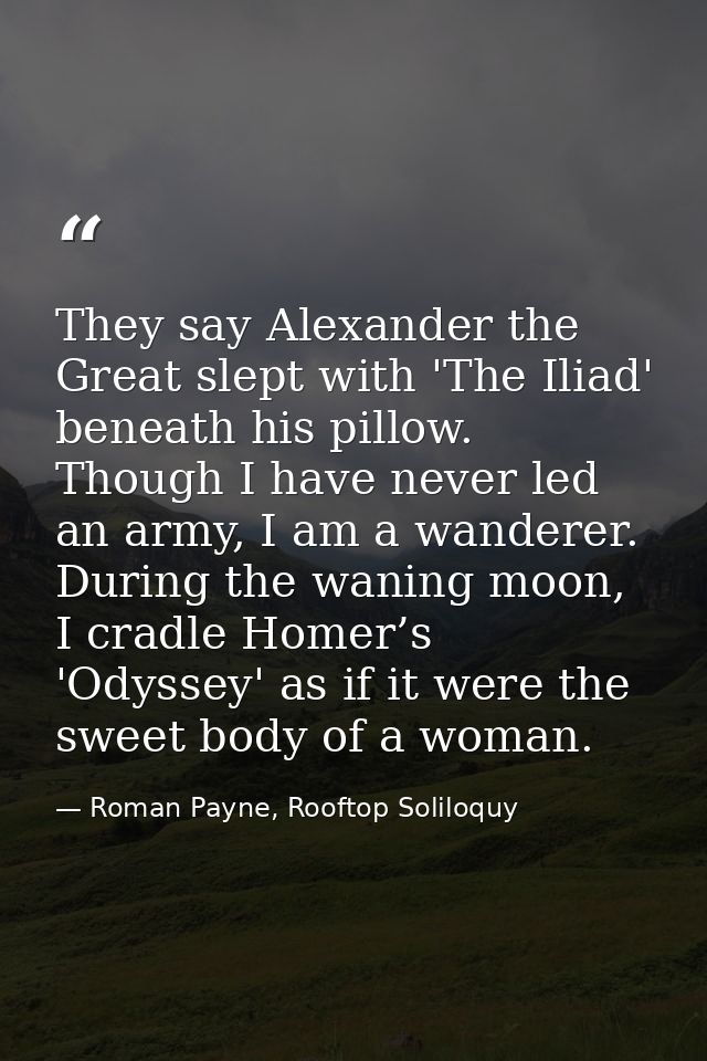 They say Alexander the Great slept with 'The Iliad' beneath his pillow. Though I have never led an army, I am a wanderer — Roman Payne, Rooftop Soliloquy