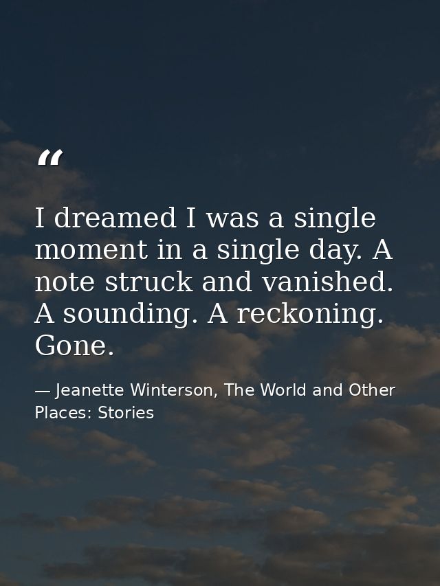 I dreamed I was a single moment in a single day. A note struck and vanished. A sounding. A reckoning. Gone. — Jeanette Winterson, The World and Other Places: Stories
