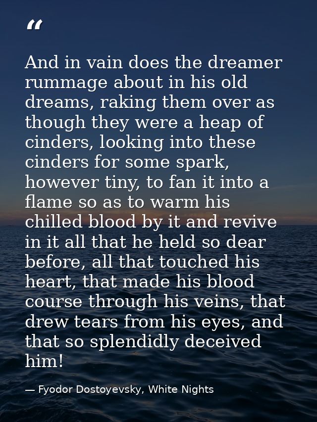 And in vain does the dreamer rummage about in his old dreams, raking them over as though they were a heap of cinders, lo — Fyodor Dostoyevsky, White Nights