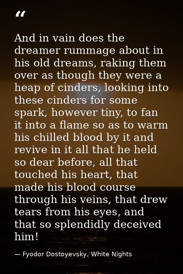 And in vain does the dreamer rummage about in his old dreams, raking them over as though they were a heap of cinders, lo — Fyodor Dostoyevsky, White Nights