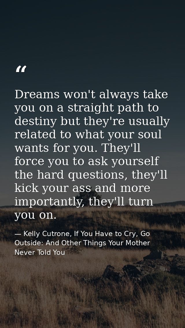 Dreams won't always take you on a straight path to destiny but they're usually related to what your soul wants for you.  — Kelly Cutrone, If You Have to Cry, Go Outside: And Other Things Your Mother Never Told You