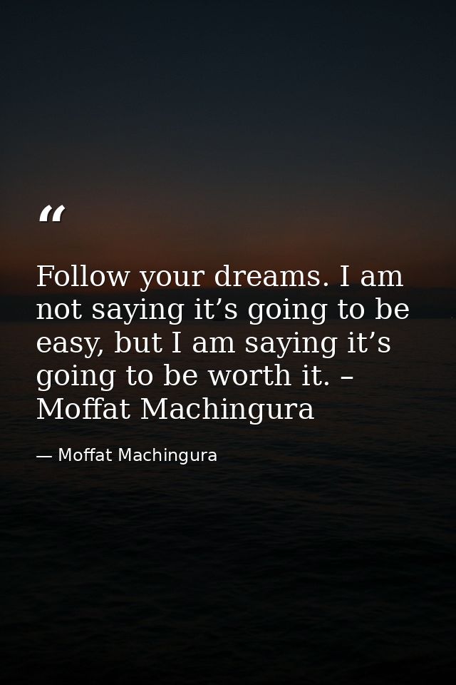 Follow your dreams. I am not saying it’s going to be easy, but I am saying it’s going to be worth it. – Moffat Machingur — Moffat Machingura
