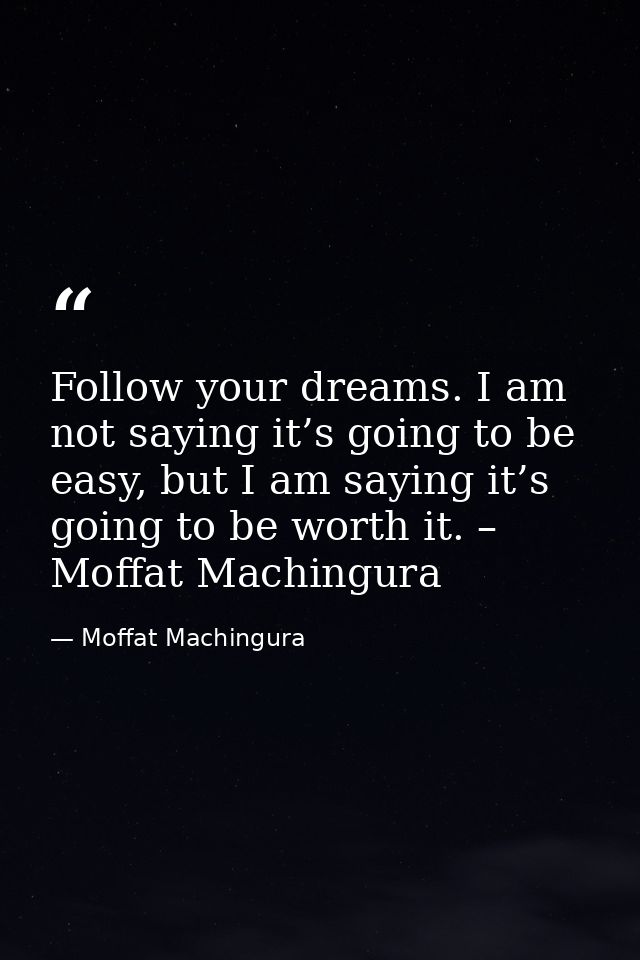 Follow your dreams. I am not saying it’s going to be easy, but I am saying it’s going to be worth it. – Moffat Machingur — Moffat Machingura