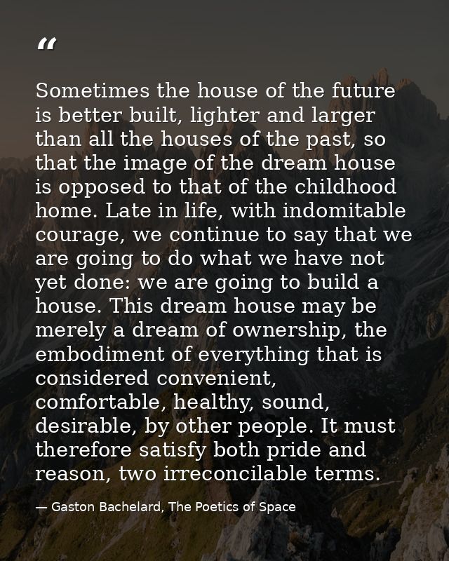 Sometimes the house of the future is better built, lighter and larger than all the houses of the past, so that the image — Gaston Bachelard, The Poetics of Space