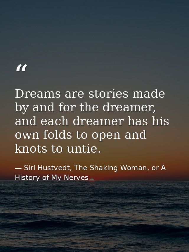 Dreams are stories made by and for the dreamer, and each dreamer has his own folds to open and knots to untie. — Siri Hustvedt, The Shaking Woman, or A History of My Nerves
