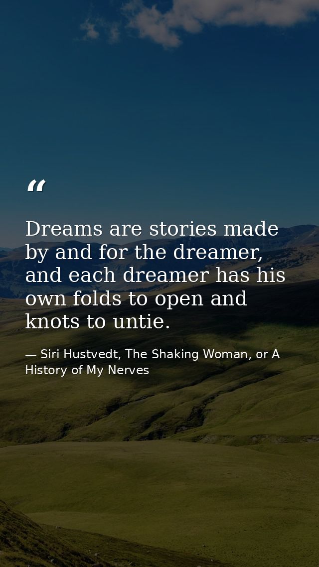 Dreams are stories made by and for the dreamer, and each dreamer has his own folds to open and knots to untie. — Siri Hustvedt, The Shaking Woman, or A History of My Nerves