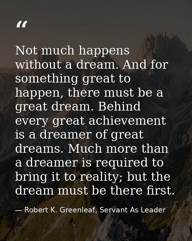 Not much happens without a dream. And for something great to happen, there must be a great dream. Behind every great ach — Robert K. Greenleaf, Servant As Leader