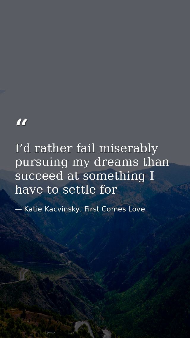 I’d rather fail miserably pursuing my dreams than succeed at something I have to settle for — Katie Kacvinsky, First Comes Love