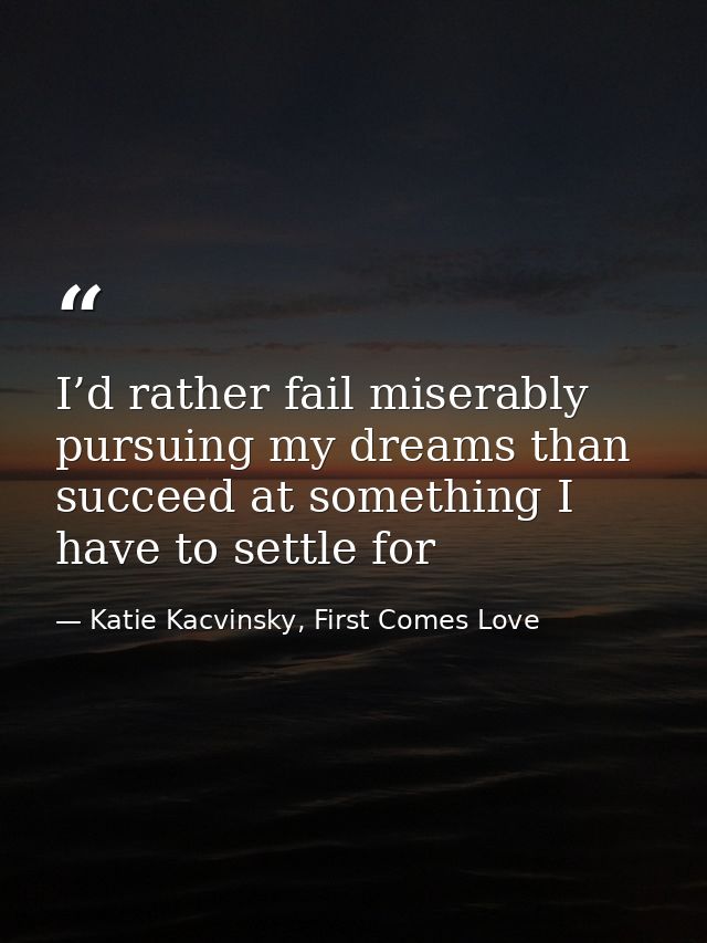 I’d rather fail miserably pursuing my dreams than succeed at something I have to settle for — Katie Kacvinsky, First Comes Love