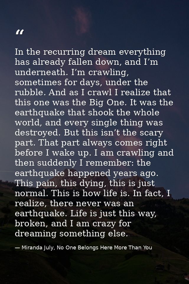 In the recurring dream everything has already fallen down, and I’m underneath. I’m crawling, sometimes for days, under t — Miranda July, No One Belongs Here More Than You