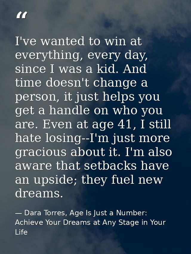 I've wanted to win at everything, every day, since I was a kid. And time doesn't change a person, it just helps you get  — Dara Torres, Age Is Just a Number: Achieve Your Dreams at Any Stage in Your Life