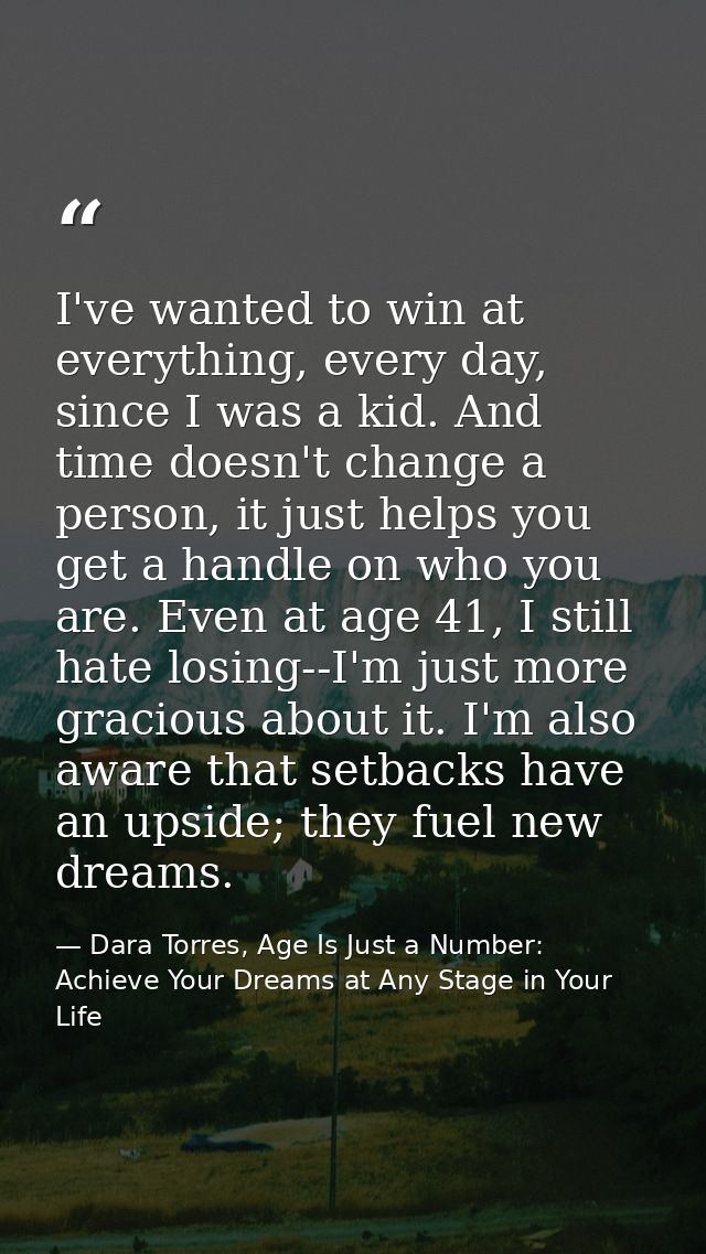 I've wanted to win at everything, every day, since I was a kid. And time doesn't change a person, it just helps you get  — Dara Torres, Age Is Just a Number: Achieve Your Dreams at Any Stage in Your Life