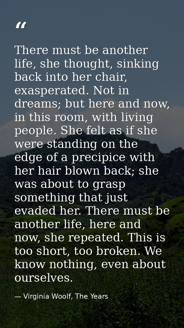 There must be another life, she thought, sinking back into her chair, exasperated. Not in dreams; but here and now, in t — Virginia Woolf, The Years