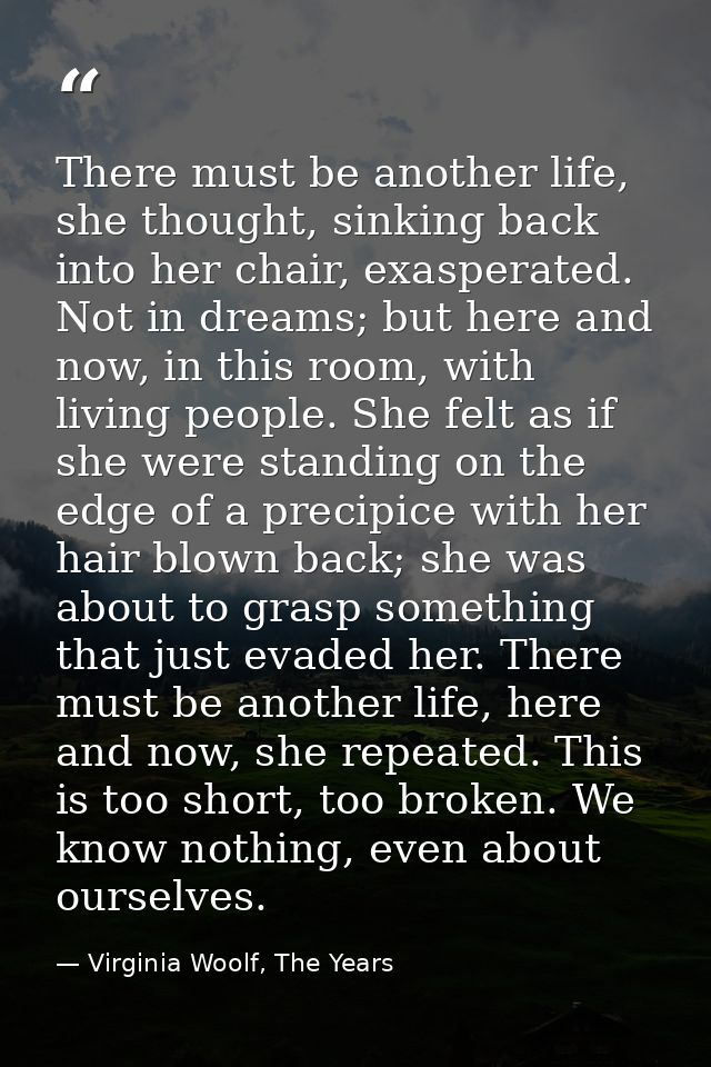 There must be another life, she thought, sinking back into her chair, exasperated. Not in dreams; but here and now, in t — Virginia Woolf, The Years