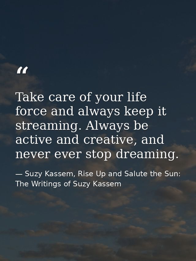 Take care of your life force and always keep it streaming. Always be active and creative, and never ever stop dreaming. — Suzy Kassem, Rise Up and Salute the Sun: The Writings of Suzy Kassem
