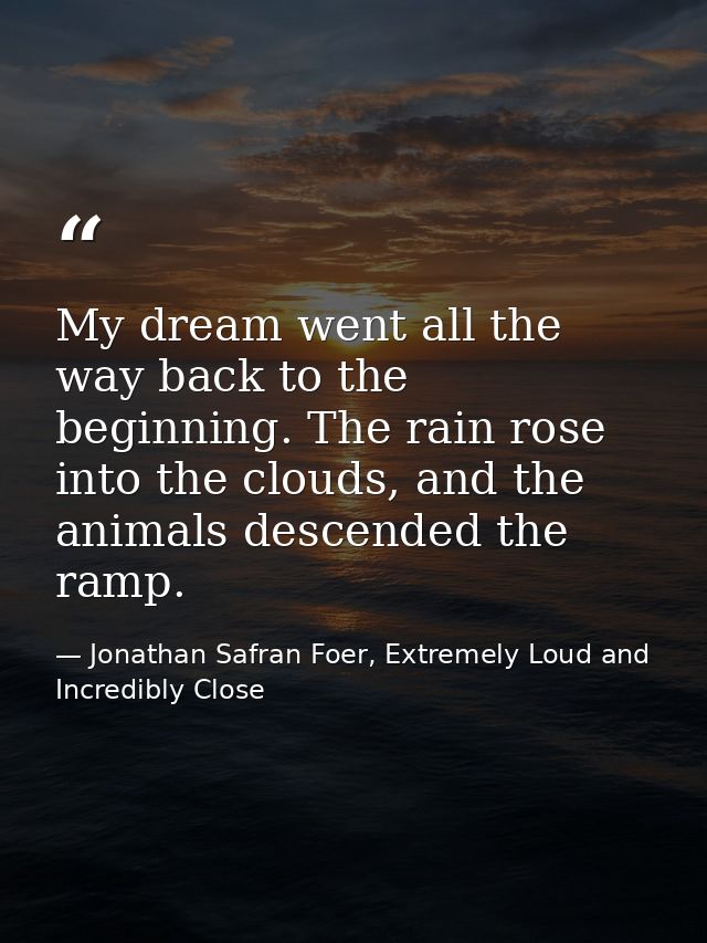 My dream went all the way back to the beginning. The rain rose into the clouds, and the animals descended the ramp. — Jonathan Safran Foer, Extremely Loud and Incredibly Close