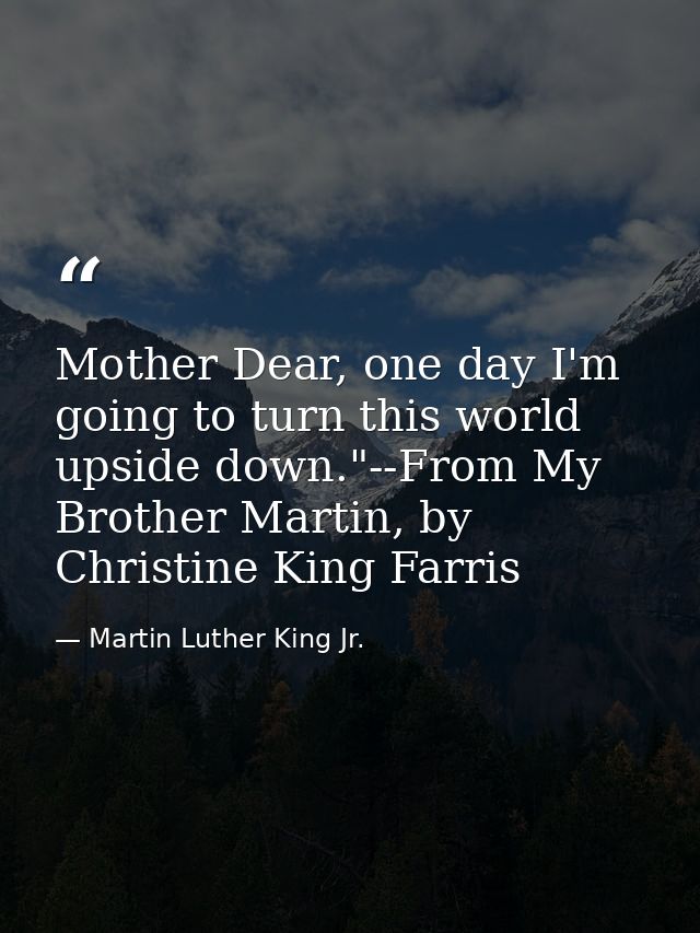 Mother Dear, one day I'm going to turn this world upside down."--From My Brother Martin, by Christine King Farris — Martin Luther King Jr.