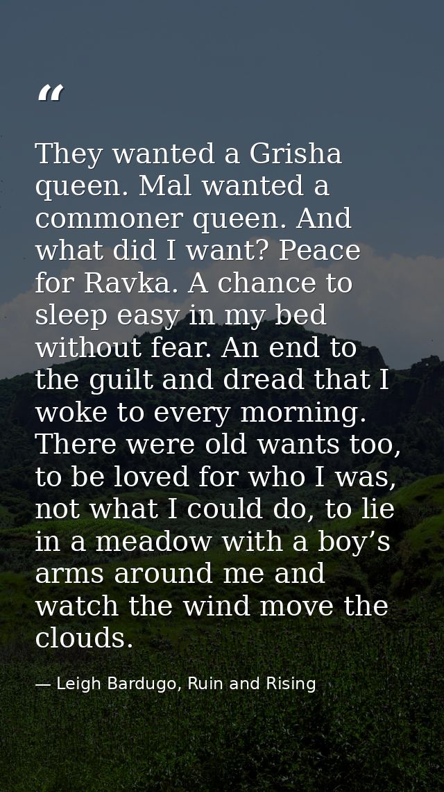 They wanted a Grisha queen. Mal wanted a commoner queen. And what did I want? Peace for Ravka. A chance to sleep easy in — Leigh Bardugo, Ruin and Rising