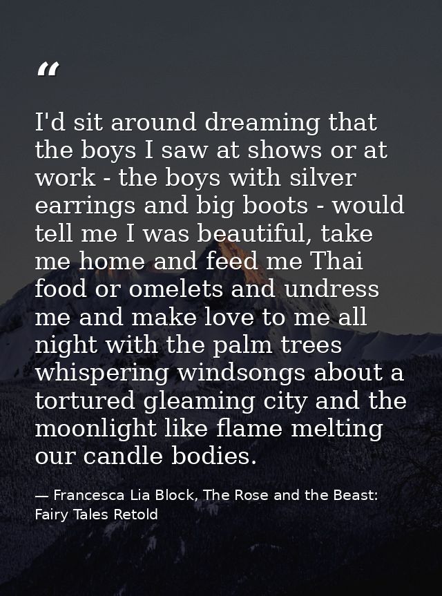 I'd sit around dreaming that the boys I saw at shows or at work - the boys with silver earrings and big boots - would te — Francesca Lia Block, The Rose and the Beast: Fairy Tales Retold