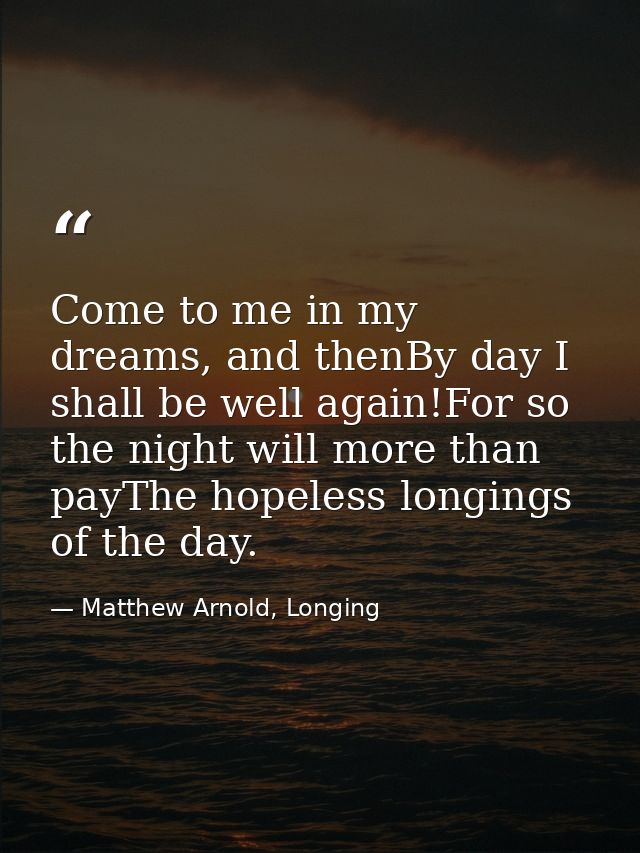 Come to me in my dreams, and thenBy day I shall be well again!For so the night will more than payThe hopeless longings o — Matthew Arnold, Longing