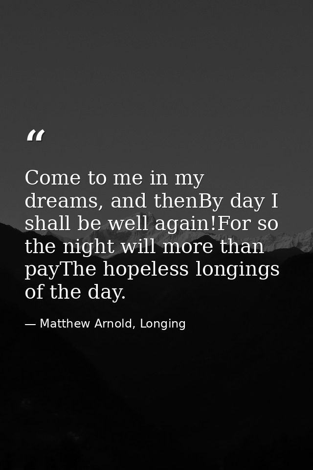 Come to me in my dreams, and thenBy day I shall be well again!For so the night will more than payThe hopeless longings o — Matthew Arnold, Longing