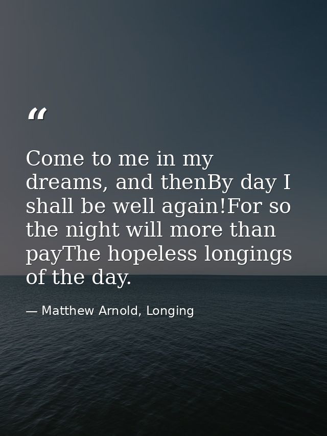Come to me in my dreams, and thenBy day I shall be well again!For so the night will more than payThe hopeless longings o — Matthew Arnold, Longing