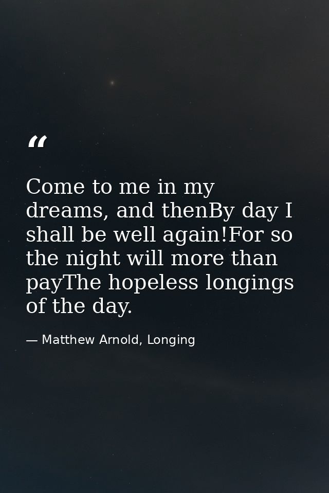Come to me in my dreams, and thenBy day I shall be well again!For so the night will more than payThe hopeless longings o — Matthew Arnold, Longing