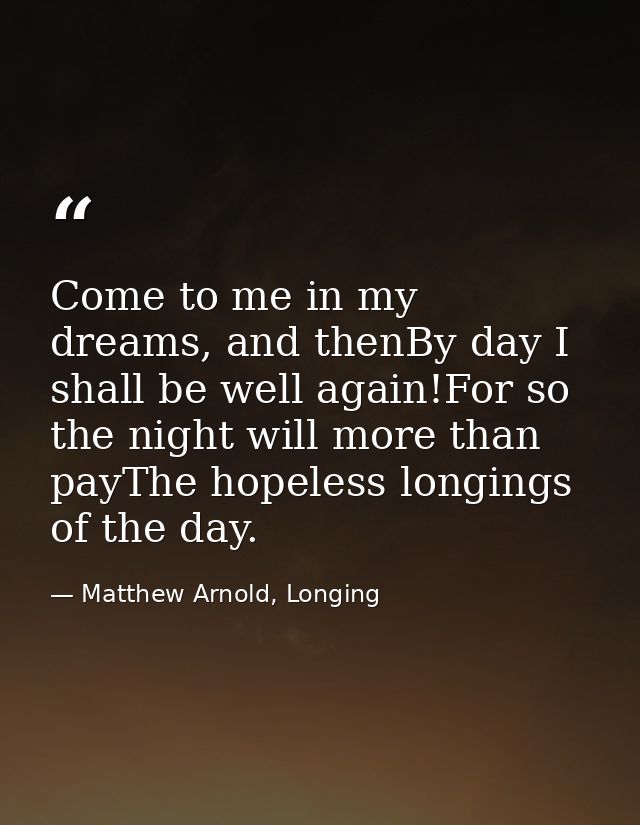 Come to me in my dreams, and thenBy day I shall be well again!For so the night will more than payThe hopeless longings o — Matthew Arnold, Longing