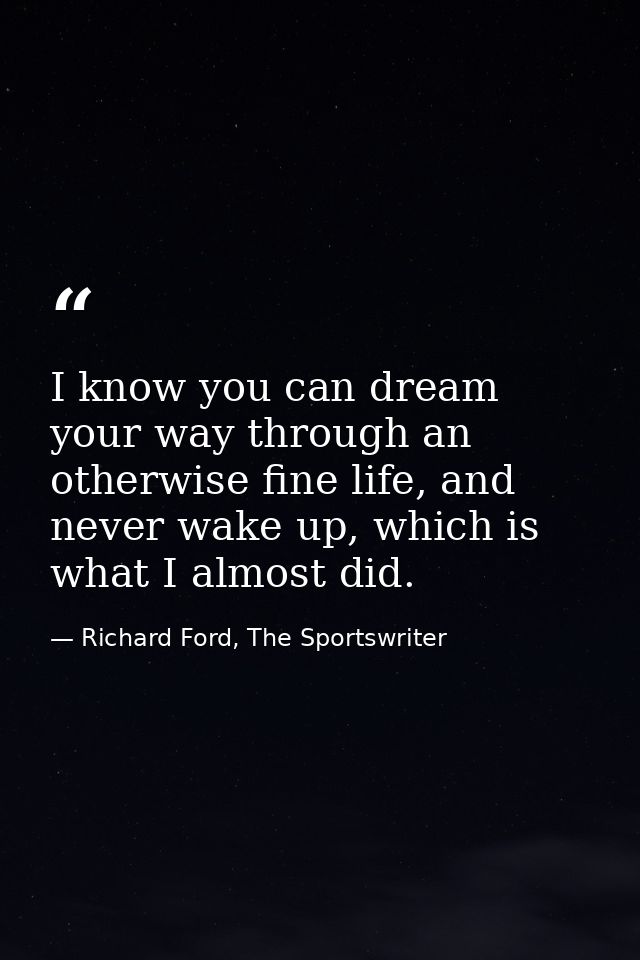 I know you can dream your way through an otherwise fine life, and never wake up, which is what I almost did. — Richard Ford, The Sportswriter