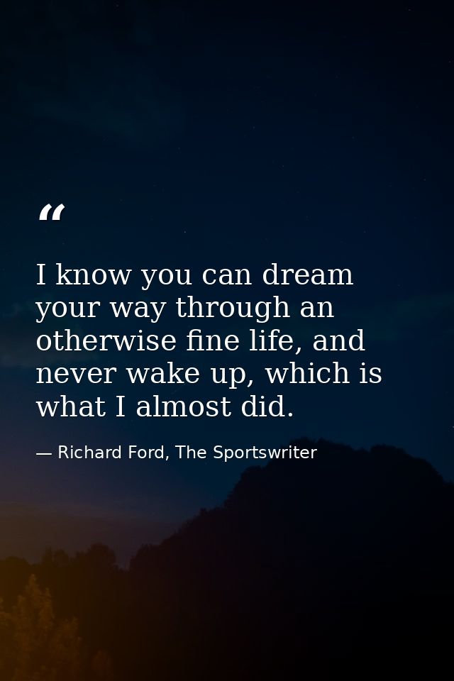 I know you can dream your way through an otherwise fine life, and never wake up, which is what I almost did. — Richard Ford, The Sportswriter