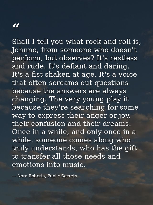 Shall I tell you what rock and roll is, Johnno, from someone who doesn't perform, but observes? It's restless and rude.  — Nora Roberts, Public Secrets