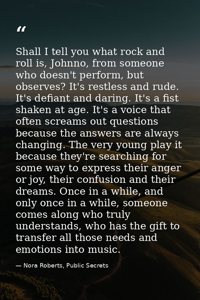 Shall I tell you what rock and roll is, Johnno, from someone who doesn't perform, but observes? It's restless and rude.  — Nora Roberts, Public Secrets
