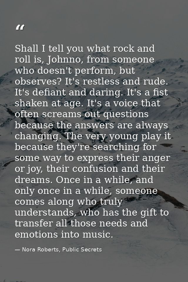 Shall I tell you what rock and roll is, Johnno, from someone who doesn't perform, but observes? It's restless and rude.  — Nora Roberts, Public Secrets