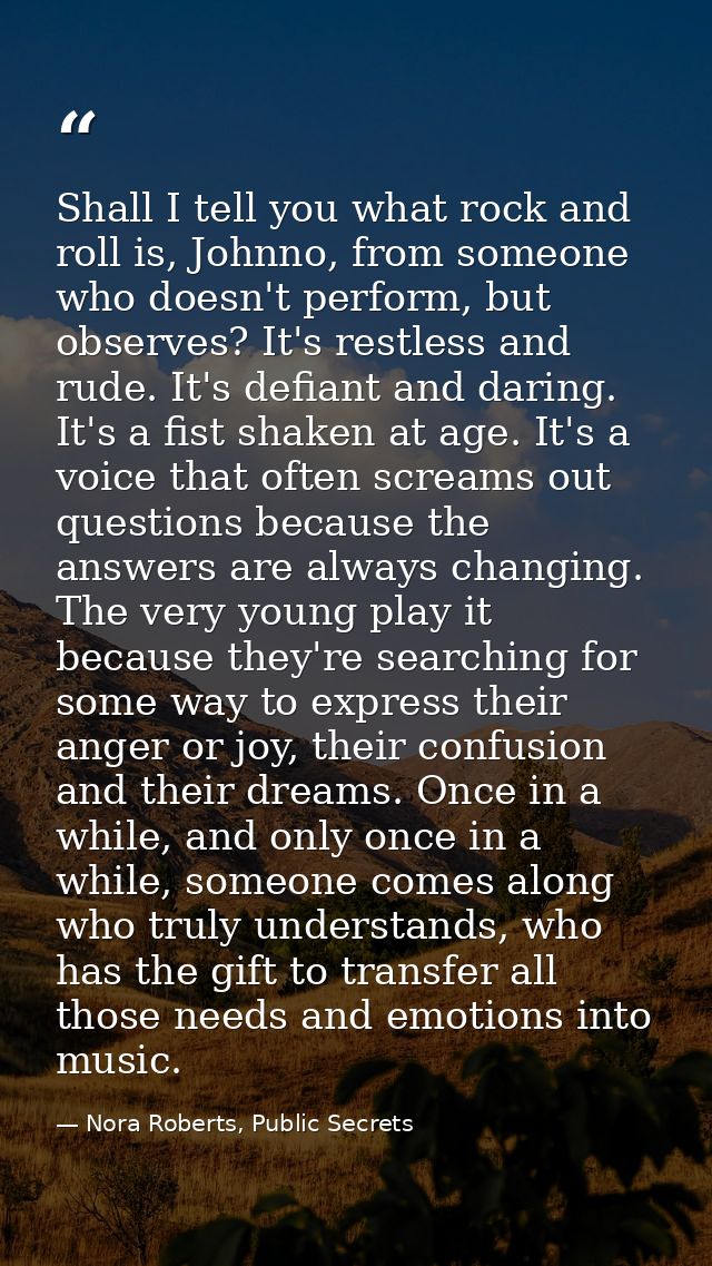 Shall I tell you what rock and roll is, Johnno, from someone who doesn't perform, but observes? It's restless and rude.  — Nora Roberts, Public Secrets