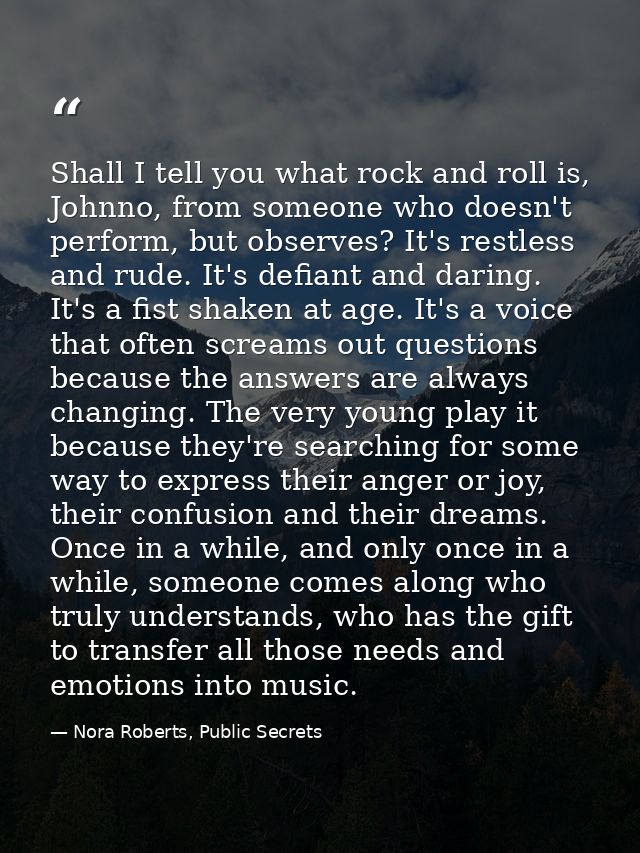 Shall I tell you what rock and roll is, Johnno, from someone who doesn't perform, but observes? It's restless and rude.  — Nora Roberts, Public Secrets