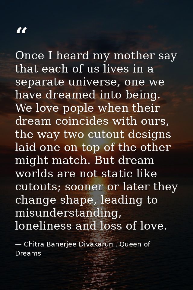 Once I heard my mother say that each of us lives in a separate universe, one we have dreamed into being. We love pople w — Chitra Banerjee Divakaruni, Queen of Dreams