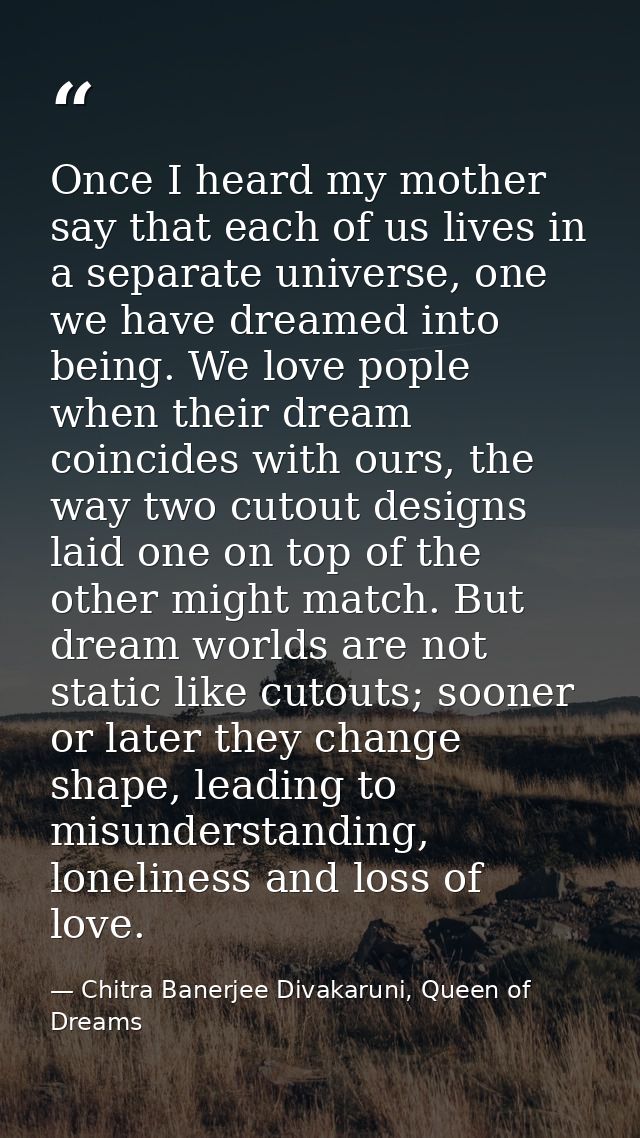 Once I heard my mother say that each of us lives in a separate universe, one we have dreamed into being. We love pople w — Chitra Banerjee Divakaruni, Queen of Dreams