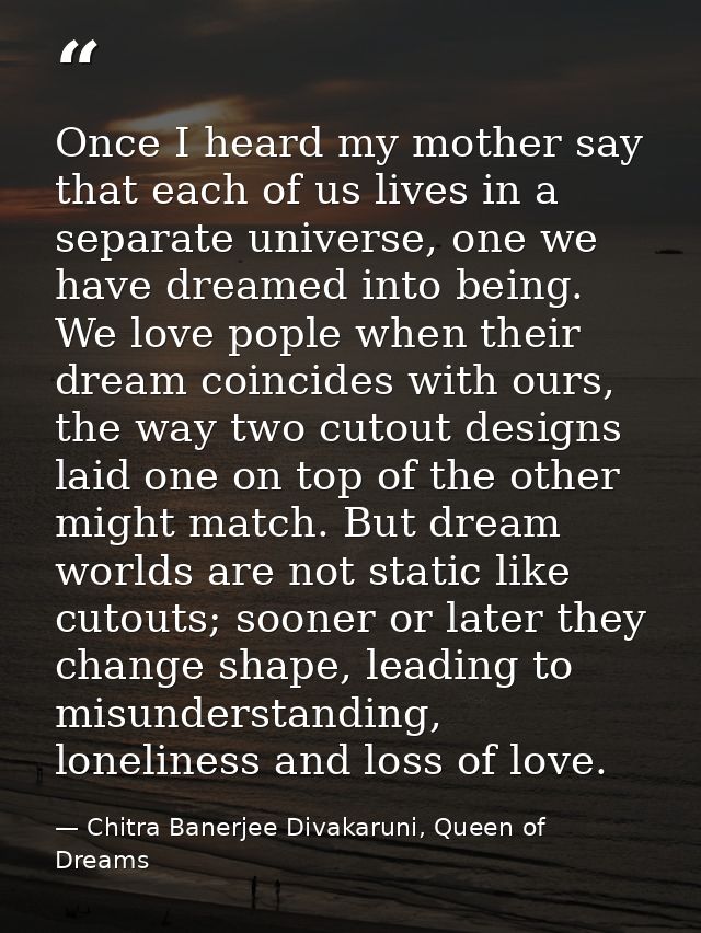 Once I heard my mother say that each of us lives in a separate universe, one we have dreamed into being. We love pople w — Chitra Banerjee Divakaruni, Queen of Dreams