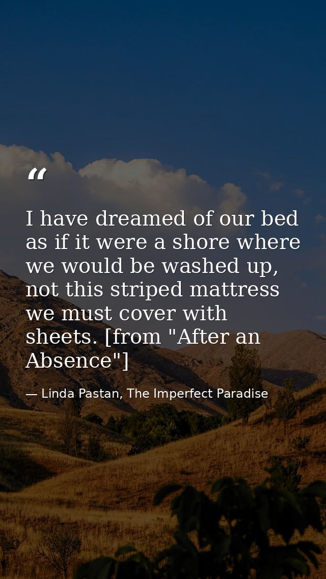 I have dreamed of our bed as if it were a shore where we would be washed up, not this striped mattress we must cover wit — Linda Pastan, The Imperfect Paradise