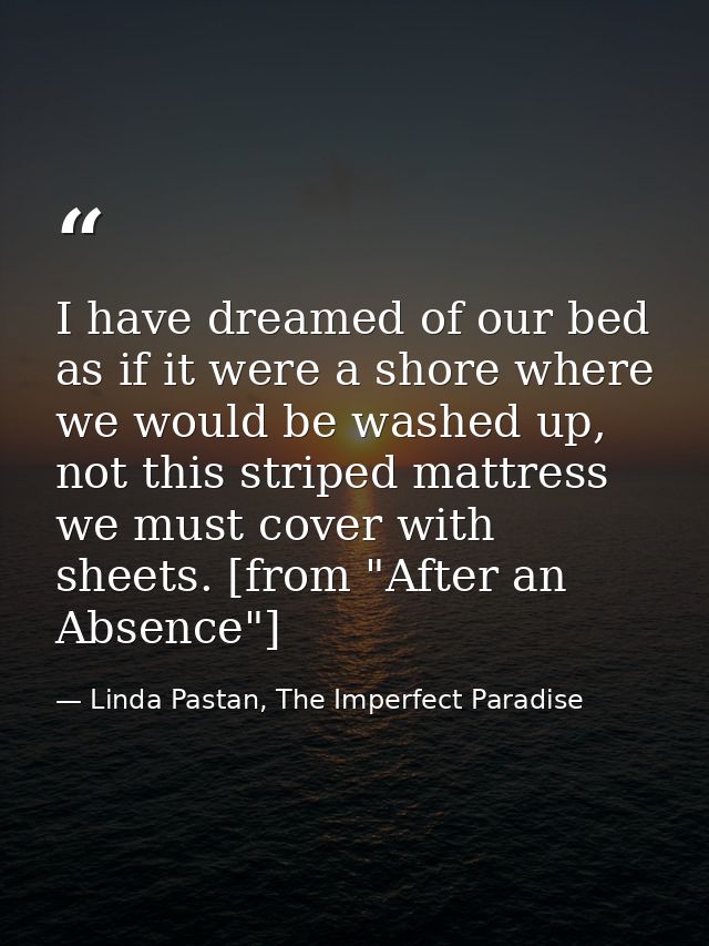 I have dreamed of our bed as if it were a shore where we would be washed up, not this striped mattress we must cover wit — Linda Pastan, The Imperfect Paradise