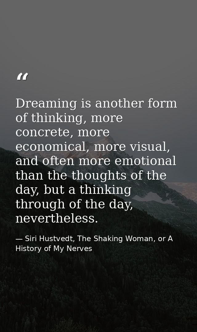 Dreaming is another form of thinking, more concrete, more economical, more visual, and often more emotional than the tho — Siri Hustvedt, The Shaking Woman, or A History of My Nerves